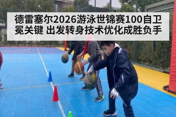 德雷塞尔2026游泳世锦赛100自卫冕关键 出发转身技术优化成胜负手