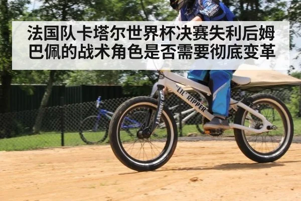 法国队卡塔尔世界杯决赛失利后姆巴佩的战术角色是否需要彻底变革