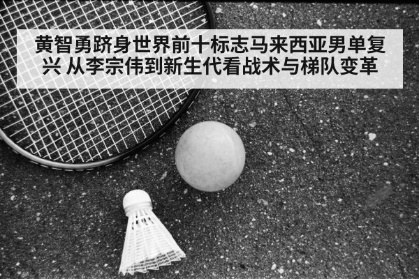 黄智勇跻身世界前十标志马来西亚男单复兴 从李宗伟到新生代看战术与梯队变革