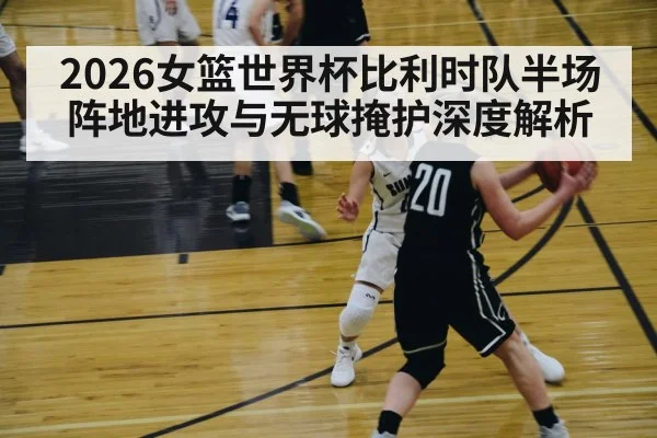 2026女篮世界杯比利时队半场阵地进攻与无球掩护深度解析